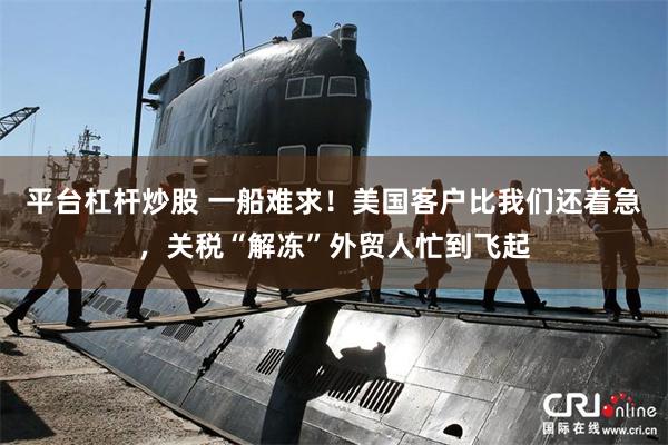 平台杠杆炒股 一船难求！美国客户比我们还着急，关税“解冻”外贸人忙到飞起