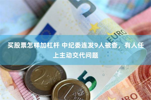买股票怎样加杠杆 中纪委连发9人被查，有人任上主动交代问题