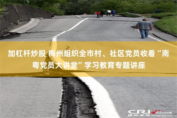 加杠杆炒股 梅州组织全市村、社区党员收看“南粤党员大讲堂”学习教育专题讲座