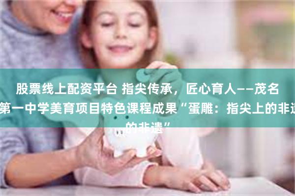 股票线上配资平台 指尖传承，匠心育人——茂名市第一中学美育项目特色课程成果“蛋雕：指尖上的非遗”