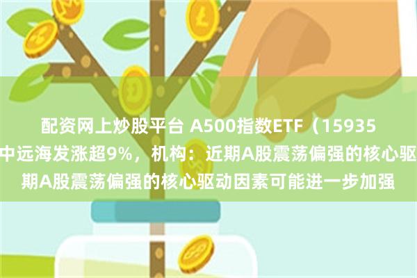 配资网上炒股平台 A500指数ETF（159351）成交额超13亿元，中远海发涨超9%，机构：近期A股震荡偏强的核心驱动因素可能进一步加强
