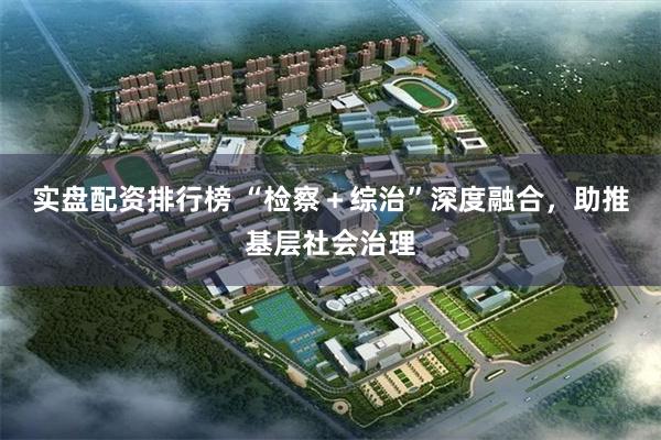 实盘配资排行榜 “检察＋综治”深度融合，助推基层社会治理