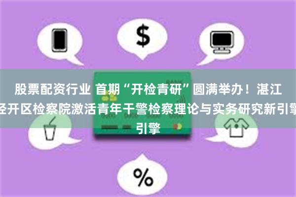 股票配资行业 首期“开检青研”圆满举办！湛江经开区检察院激活青年干警检察理论与实务研究新引擎