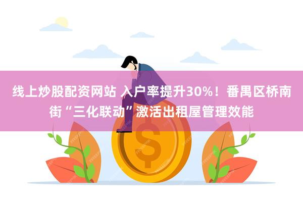 线上炒股配资网站 入户率提升30%！番禺区桥南街“三化联动”激活出租屋管理效能