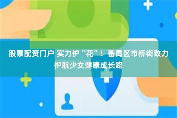 股票配资门户 实力护“花”！番禺区市桥街致力护航少女健康成长路