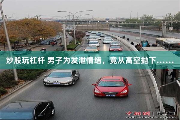 炒股玩杠杆 男子为发泄情绪，竟从高空抛下……