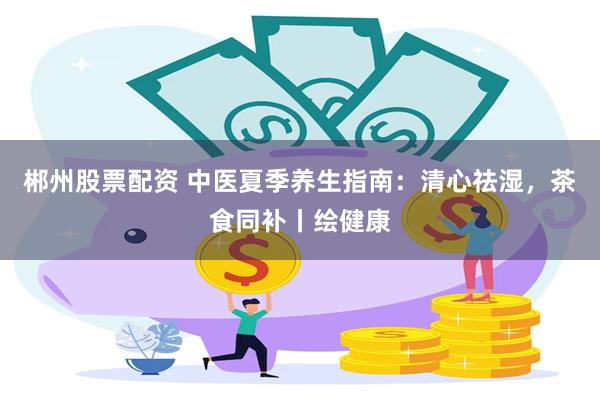 郴州股票配资 中医夏季养生指南：清心祛湿，茶食同补丨绘健康