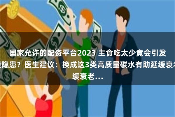 国家允许的配资平台2023 主食吃太少竟会引发健康隐患？医生建议：换成这3类高质量碳水有助延缓衰老…