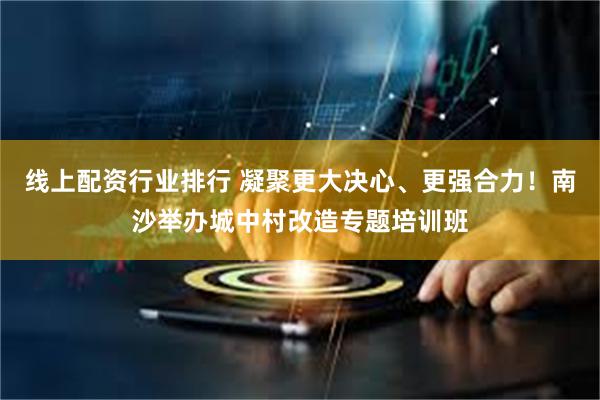 线上配资行业排行 凝聚更大决心、更强合力！南沙举办城中村改造专题培训班