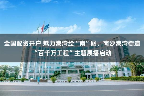 全国配资开户 魅力港湾绘“南”图，南沙港湾街道“百千万工程”主题展播启动