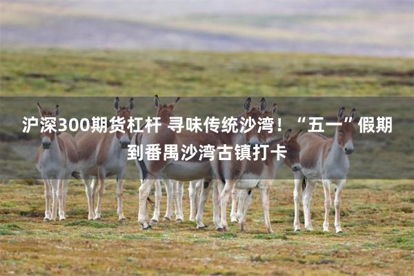 沪深300期货杠杆 寻味传统沙湾！“五一”假期到番禺沙湾古镇打卡