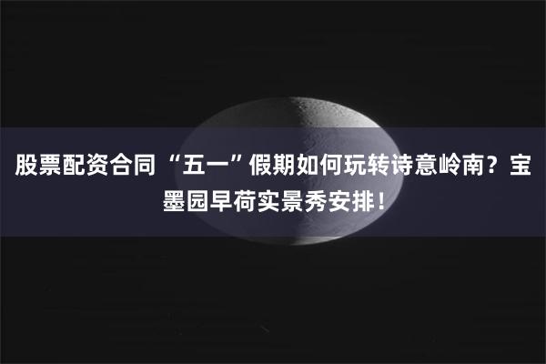 股票配资合同 “五一”假期如何玩转诗意岭南？宝墨园早荷实景秀安排！