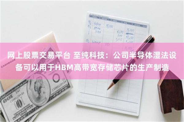 网上股票交易平台 至纯科技：公司半导体湿法设备可以用于HBM高带宽存储芯片的生产制造