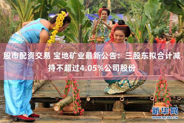 股市配资交易 宝地矿业最新公告：三股东拟合计减持不超过4.05%公司股份