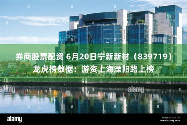 券商股票配资 6月20日宁新新材（839719）龙虎榜数据：游资上海溧阳路上榜