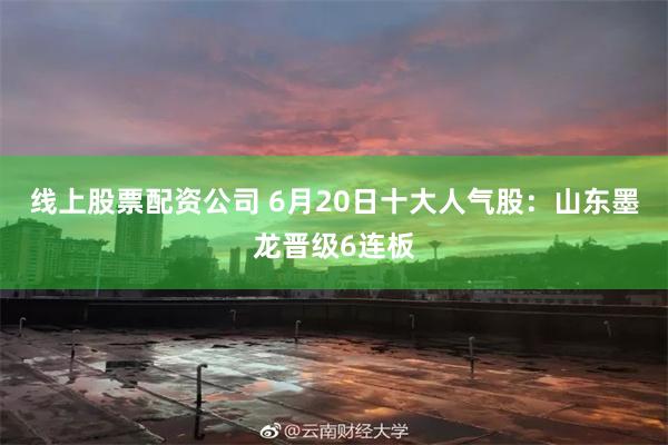 线上股票配资公司 6月20日十大人气股：山东墨龙晋级6连板
