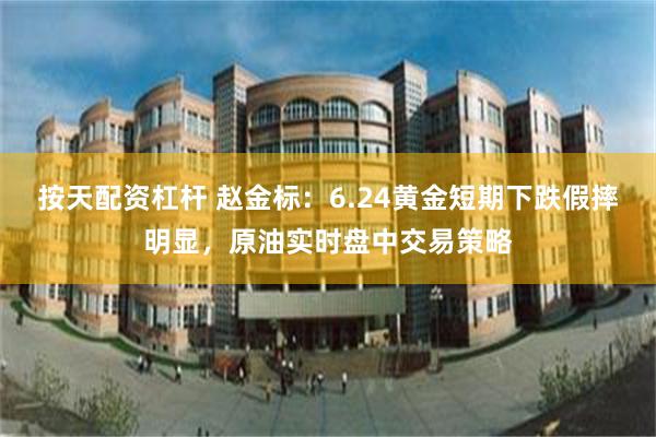 按天配资杠杆 赵金标：6.24黄金短期下跌假摔明显，原油实时盘中交易策略