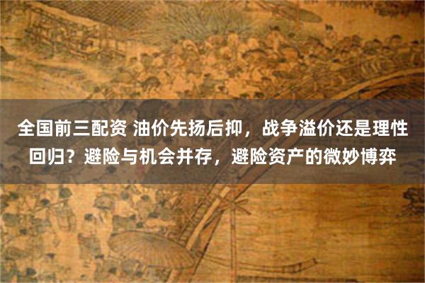 全国前三配资 油价先扬后抑，战争溢价还是理性回归？避险与机会并存，避险资产的微妙博弈