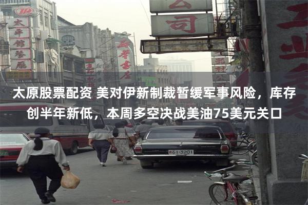 太原股票配资 美对伊新制裁暂缓军事风险，库存创半年新低，本周多空决战美油75美元关口