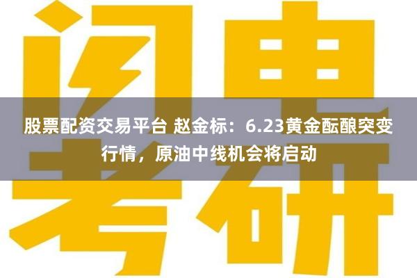 股票配资交易平台 赵金标：6.23黄金酝酿突变行情，原油中线机会将启动