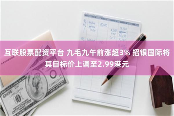互联股票配资平台 九毛九午前涨超3% 招银国际将其目标价上调至2.99港元