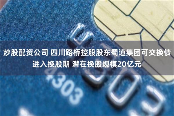 炒股配资公司 四川路桥控股股东蜀道集团可交换债进入换股期 潜在换股规模20亿元