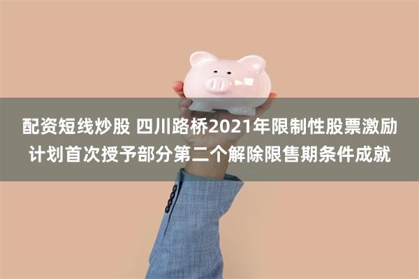 配资短线炒股 四川路桥2021年限制性股票激励计划首次授予部分第二个解除限售期条件成就