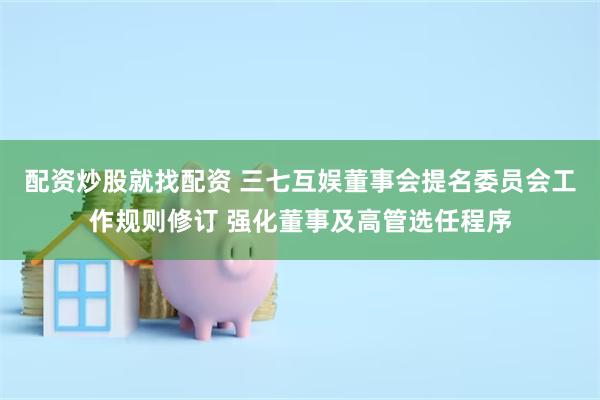 配资炒股就找配资 三七互娱董事会提名委员会工作规则修订 强化董事及高管选任程序