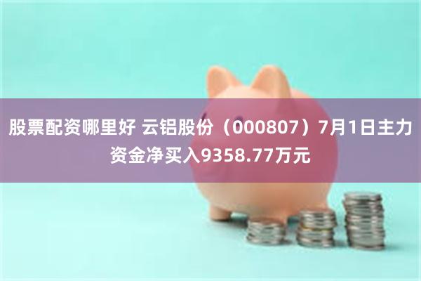 股票配资哪里好 云铝股份（000807）7月1日主力资金净买入9358.77万元