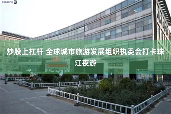 炒股上杠杆 全球城市旅游发展组织执委会打卡珠江夜游