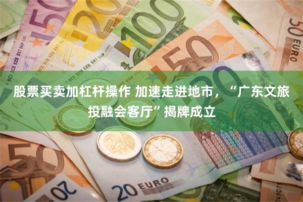 股票买卖加杠杆操作 加速走进地市，“广东文旅投融会客厅”揭牌成立