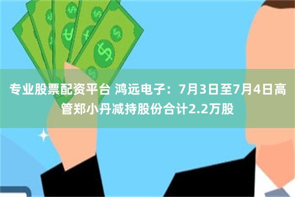 专业股票配资平台 鸿远电子:7月3日至7月4日高管郑小丹减持股份合计2.2万股