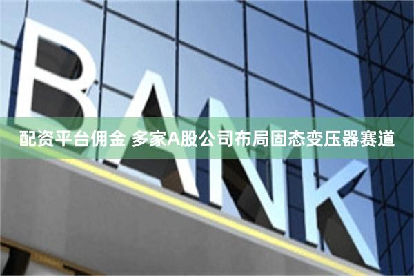 配资平台佣金 多家A股公司布局固态变压器赛道