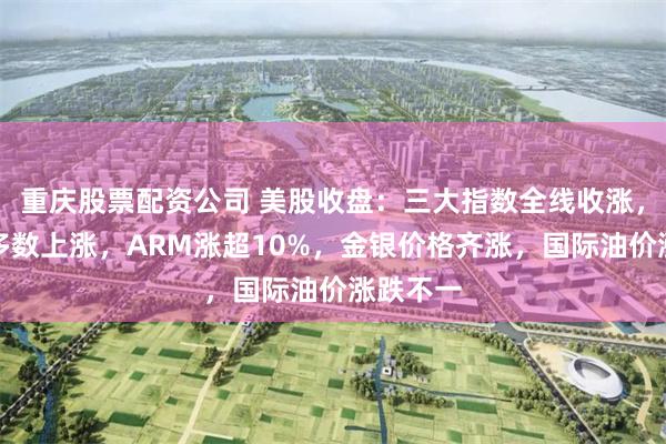 重庆股票配资公司 美股收盘:三大指数全线收涨,芯片股多数上涨,ARM涨超10%,金银价格齐涨,国际油价涨跌不一