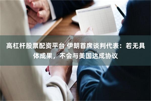高杠杆股票配资平台 伊朗首席谈判代表：若无具体成果，不会与美国达成协议