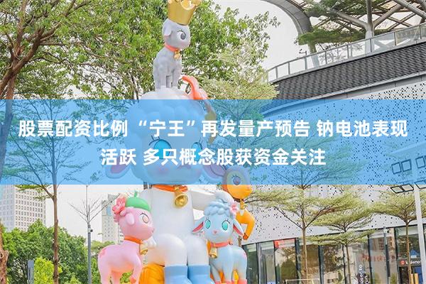 股票配资比例 “宁王”再发量产预告 钠电池表现活跃 多只概念股获资金关注