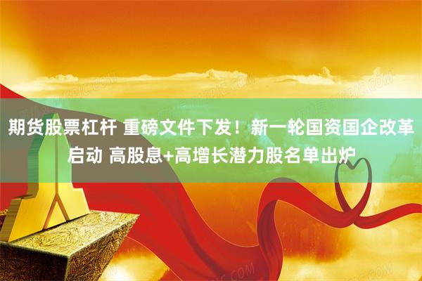 期货股票杠杆 重磅文件下发!新一轮国资国企改革启动 高股息+高增长潜力股名单出炉