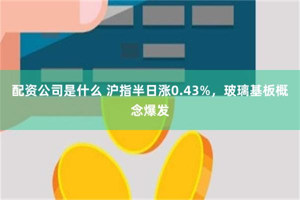 配资公司是什么 沪指半日涨0.43%，玻璃基板概念爆发