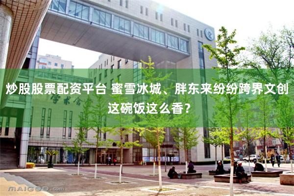 炒股股票配资平台 蜜雪冰城、胖东来纷纷跨界文创 这碗饭这么香？