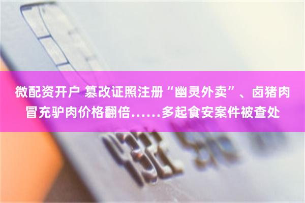 微配资开户 篡改证照注册“幽灵外卖”、卤猪肉冒充驴肉价格翻倍……多起食安案件被查处