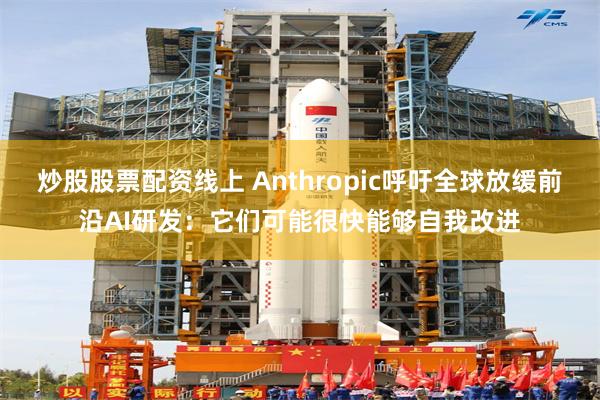 炒股股票配资线上 Anthropic呼吁全球放缓前沿AI研发：它们可能很快能够自我改进