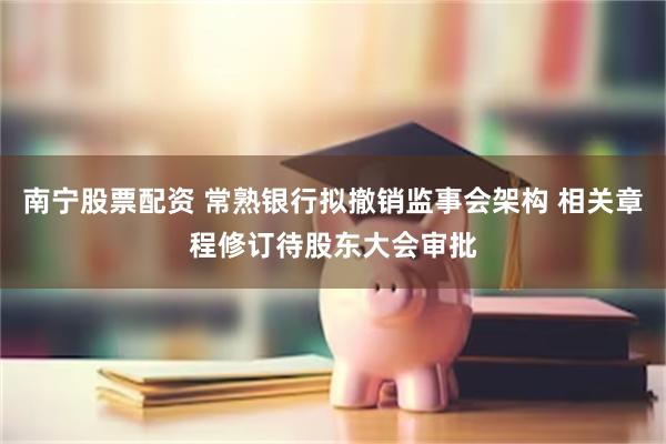 南宁股票配资 常熟银行拟撤销监事会架构 相关章程修订待股东大会审批