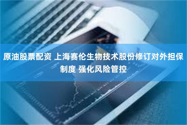 原油股票配资 上海赛伦生物技术股份修订对外担保制度 强化风险管控