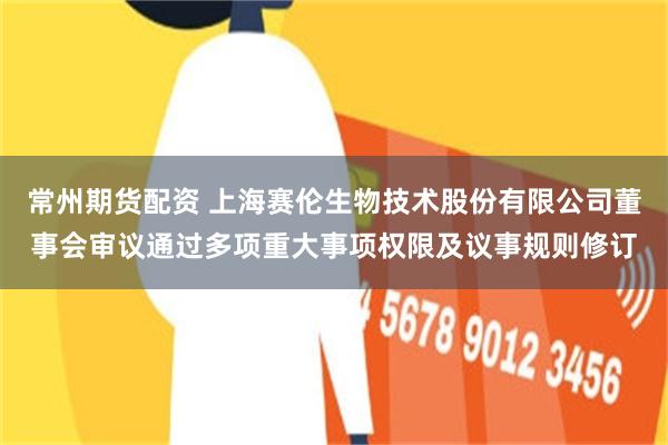 常州期货配资 上海赛伦生物技术股份有限公司董事会审议通过多项重大事项权限及议事规则修订