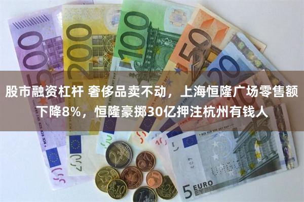 股市融资杠杆 奢侈品卖不动，上海恒隆广场零售额下降8%，恒隆豪掷30亿押注杭州有钱人