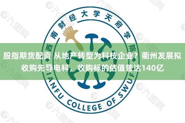 股指期货配资 从地产转型为科技企业？衢州发展拟收购先导电科，收购标的估值曾达140亿