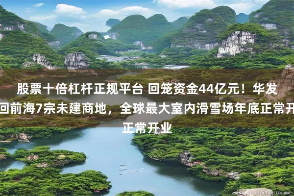 股票十倍杠杆正规平台 回笼资金44亿元！华发退回前海7宗未建商地，全球最大室内滑雪场年底正常开业