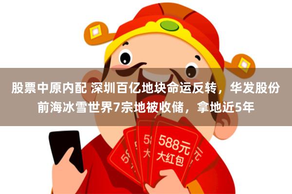 股票中原内配 深圳百亿地块命运反转，华发股份前海冰雪世界7宗地被收储，拿地近5年
