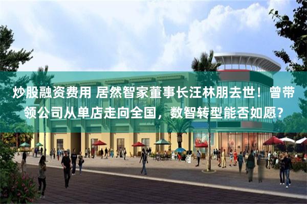 炒股融资费用 居然智家董事长汪林朋去世！曾带领公司从单店走向全国，数智转型能否如愿？