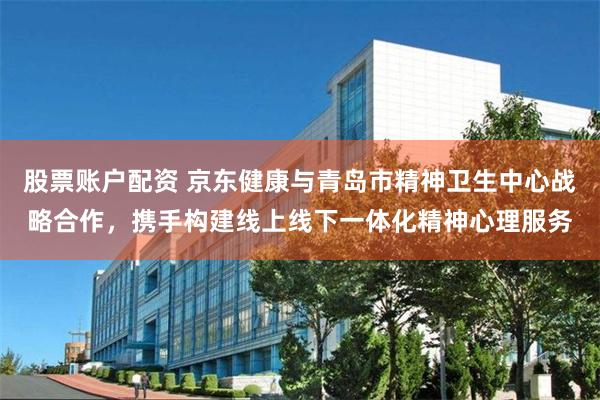 股票账户配资 京东健康与青岛市精神卫生中心战略合作，携手构建线上线下一体化精神心理服务